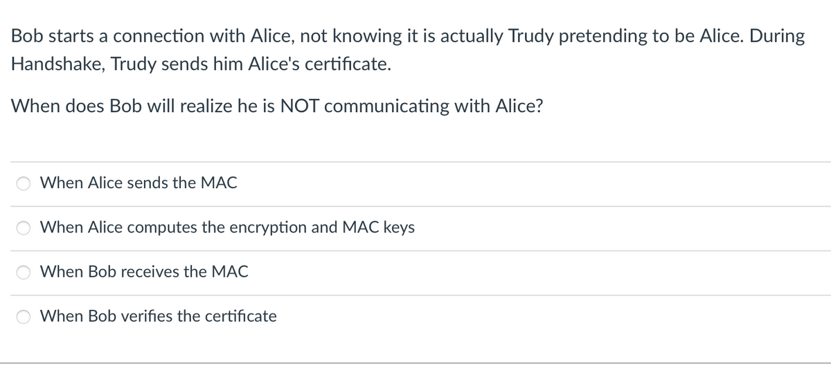 Bob starts a connection with Alice, not knowing it is actually Trudy pretending to be Alice. During
Handshake, Trudy sends him Alice's certificate.
When does Bob will realize he is NOT communicating with Alice?
When Alice sends the MAC
When Alice computes the encryption and MAC keys
When Bob receives the MAC
When Bob verifies the certificate
Oooo
