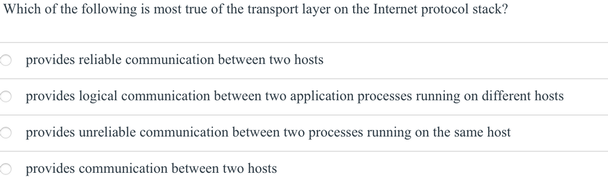 Which of the following is most true of the transport layer on the Internet protocol stack?
O provides reliable communication between two hosts
O provides logical communication between two application processes running on different hosts
provides unreliable communication between two processes running on the same host
provides communication between two hosts
