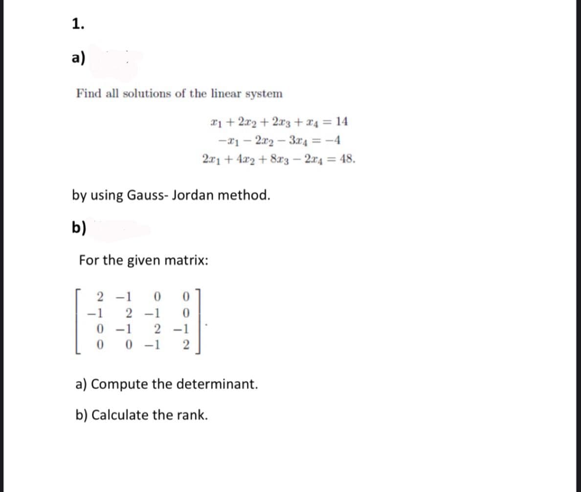 1.
a)
Find all solutions of the linear system
21 + 2x2 + 2x3 +x4 = 14
-*1 – 2x2 – 3r4 = -4
2x1 + 4x2 + 8x3 – 2x4 = 48.
by using Gauss- Jordan method.
b)
For the given matrix:
-1
-1
2 -1
-1
2 -1
0 -1
a) Compute the determinant.
b) Calculate the rank.
