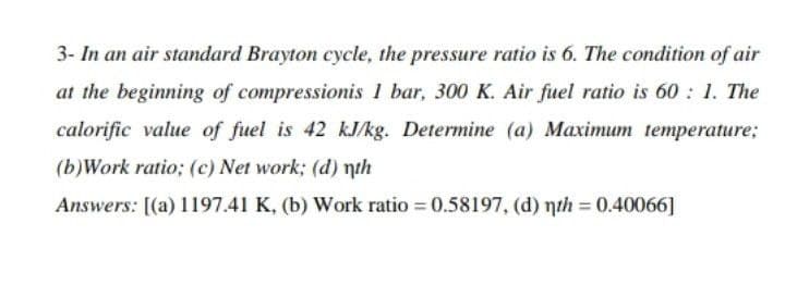 3- In an air standard Brayton cycle, the pressure ratio is 6. The condition of air
at the beginning of compressionis 1 bar, 300 K. Air fuel ratio is 60: 1. The
calorific value of fuel is 42 kJ/kg. Determine (a) Maximum temperature;
(b)Work ratio; (c) Net work; (d) nth
Answers: [(a) 1197.41 K, (b) Work ratio = 0.58197, (d) nth = 0.40066]