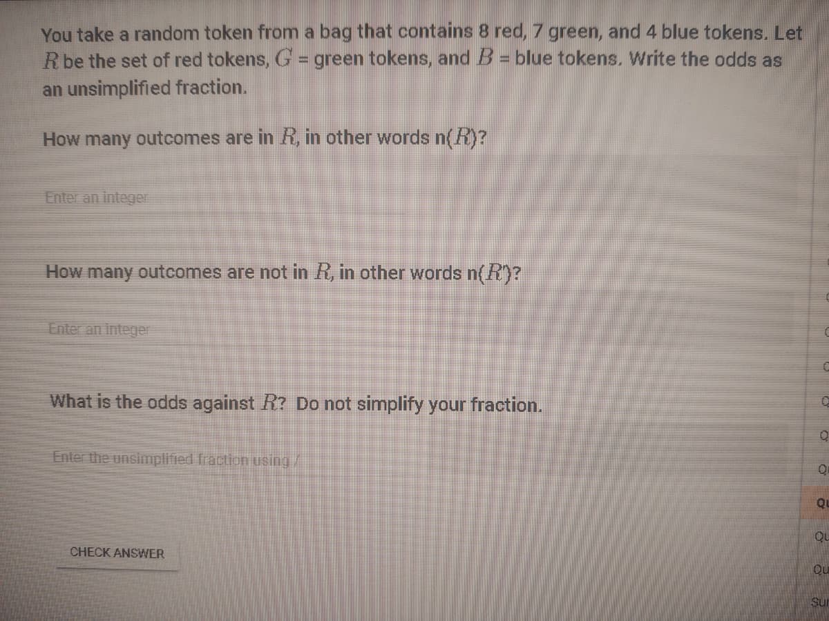 You take a random token from a bag that contains 8 red, 7 green, and 4 blue tokens. Let
R be the set of red tokens, G = green tokens, and B = blue tokens. Write the odds as
an unsimplified fraction.
How many outcomes are in R, in other words n(R)?
Enter an integer
How many outcomes are not in R, in other words n(R)?
Enter an integer
What is the odds against R? Do not simplify your fraction.
Enter the unsimplified fraction using /
CHECK ANSWER
C
O
o
O
Qu
Qu
Qu
Sur