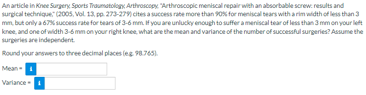 An article in Knee Surgery, Sports Traumatology, Arthroscopy, "Arthroscopic meniscal repair with an absorbable screw: results and
surgical technique," (2005, Vol. 13, pp. 273-279) cites a success rate more than 90% for meniscal tears with a rim width of less than 3
mm, but only a 67% success rate for tears of 3-6 mm. If you are unlucky enough to suffer a meniscal tear of less than 3 mm on your left
knee, and one of width 3-6 mm on your right knee, what are the mean and variance of the number of successful surgeries? Assume the
surgeries are independent.
Round your answers to three decimal places (e.g. 98.765).
Mean = i
Variance =