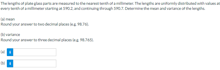 The lengths of plate glass parts are measured to the nearest tenth of a millimeter. The lengths are uniformly distributed with values at
every tenth of a millimeter starting at 590.2, and continuing through 590.7. Determine the mean and variance of the lengths.
(a) mean
Round your answer to two decimal places (e.g. 98.76).
(b) variance
Round your answer to three decimal places (e.g. 98.765).
(b) i