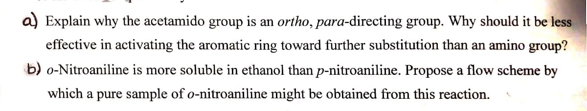 a) Explain why the acetamido group is an ortho, para-directing group. Why should it be less
effective in activating the aromatic ring toward further substitution than an amino group?
b) o-Nitroaniline is more soluble in ethanol than p-nitroaniline. Propose a flow scheme by
which a pure sample of o-nitroaniline might be obtained from this reaction.
