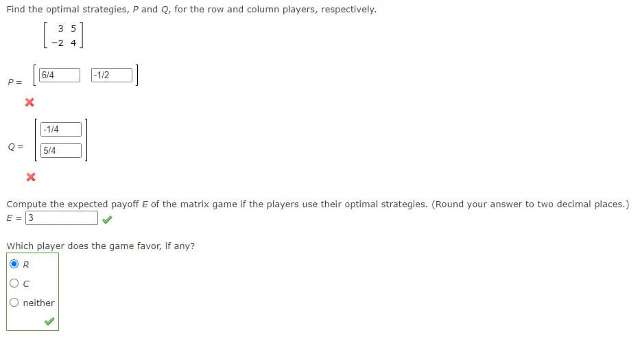 Find the optimal strategies, P and Q, for the row and column players, respectively.
3 5
-2 4
P =
X
Q=
6/4
-1/4
5/4
-1/2
Compute the expected payoff E of the matrix game if the players use their optimal strategies. (Round your answer to two decimal places.)
E = 3
Which player does the game favor, if any?
R
neither