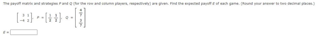 The payoff matrix and strategies P and Q (for the row and column players, respectively) are given. Find the expected payoff E of each game. (Round your answer to two decimal places.)
E =
[32] -#-|
Q =
P =