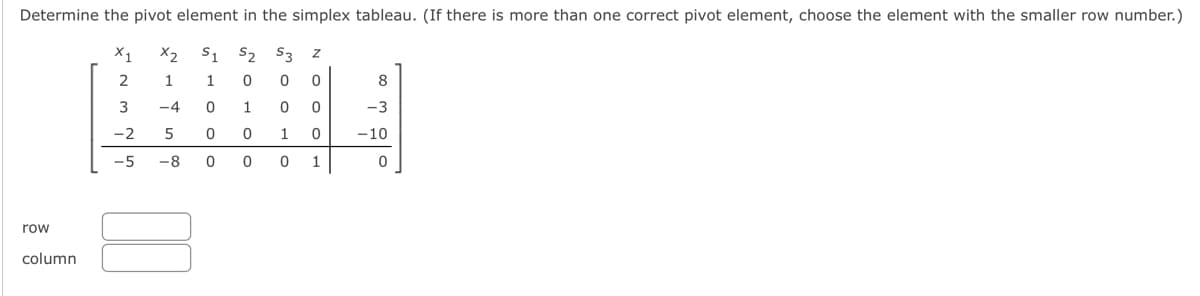 Determine the pivot element in the simplex tableau. (If there is more than one correct pivot element, choose the element with the smaller row number.)
X2 S1 S2 S3
row
column
X1
2 1
#
3
-4
1
0
-2 5 0
00
-5 -8 0
NOHO O
0
1
0
0
0 0
0
OOON
1
0
0 1
8
-3
-10
0