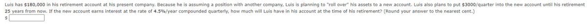 Luis has $180,000 in his retirement account at his present company. Because he is assuming a position with another company, Luis is planning to "roll over" his assets to a new account. Luis also plans to put $3000/quarter into the new account until his retirement
25 years from now. If the new account earns interest at the rate of 4.5% / year compounded quarterly, how much will Luis have in his account at the time of his retirement? (Round your answer to the nearest cent.)
$