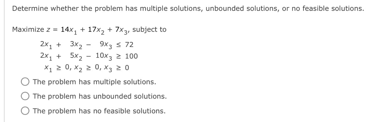 Determine whether the problem has multiple solutions, unbounded solutions, or no feasible solutions.
Maximize z = 14x₁ + 17x₂ + 7x3, subject to
2x₁ + 3x₂ - 9x3 ≤ 72
2x₁ + 5x₂
10x3 ≥ 100
X₁ ≥ 0, X₂ ≥
0, X3 ≥ 0
The problem has multiple solutions.
The problem has unbounded solutions.
The problem has no feasible solutions.