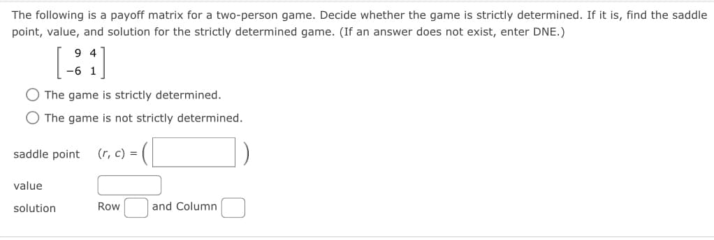 The following is a payoff matrix for a two-person game. Decide whether the game is strictly determined. If it is, find the saddle
point, value, and solution for the strictly determined game. (If an answer does not exist, enter DNE.)
94
-6 1
O The game is strictly determined.
The game is not strictly determined.
saddle point (r, c) =
value
solution
Row
and Column