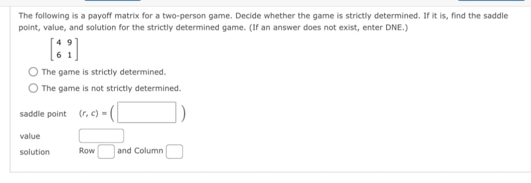 The following is a payoff matrix for a two-person game. Decide whether the game is strictly determined. If it is, find the saddle
point, value, and solution for the strictly determined game. (If an answer does not exist, enter DNE.)
49
61
The game is strictly determined.
O The game is not strictly determined.
saddle point (r, c) =
value
solution
Row
and Column