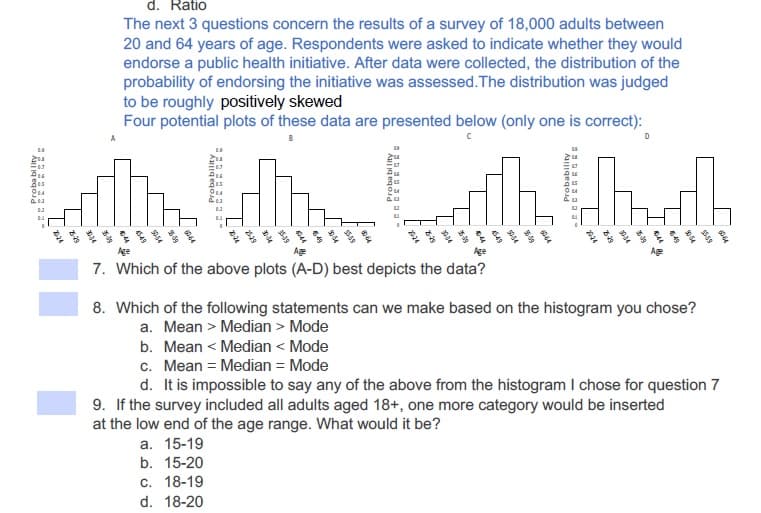 d. Ratio
The next 3 questions concern the results of a survey of 18,000 adults between
20 and 64 years of age. Respondents were asked to indicate whether they would
endorse a public health initiative. After data were collected, the distribution of the
probability of endorsing the initiative was assessed.The distribution was judged
to be roughly positively skewed
Four potential plots of these data are presented below (only one is correct):
Age
Age
Age
Ag
7. Which of the above plots (A-D) best depicts the data?
8. Which of the following statements can we make based on the histogram you chose?
a. Mean > Median > Mode
b. Mean < Median < Mode
c. Mean = Median = Mode
d. It is impossible to say any of the above from the histogram I chose for question 7
9. If the survey included all adults aged 18+, one more category would be inserted
at the low end of the age range. What would it be?
a. 15-19
b. 15-20
c. 18-19
d. 18-20
