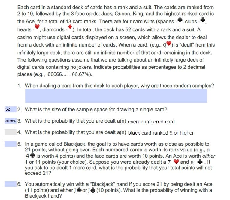 Each card in a standard deck of cards has a rank and a suit. The cards are ranked from
2 to 10, followed by the 3 face cards: Jack, Queen, King, and the highest ranked card is
the Ace, for a total of 13 card ranks. There are four card suits (spades -, clubs -
hearts -, diamonds -). In total, the deck has 52 cards with a rank and a suit. A
casino might use digital cards displayed on a screen, which allows the dealer to deal
from a deck with an infinite number of cards. When a card, (e.g., Q) is "dealt" from this
infinitely large deck, there are still an infinite number of that card remaining in the deck.
The following questions assume that we are talking about an infinitely large deck of
digital cards containing no jokers. Indicate probabilities as percentages to 2 decimal
places (e.g., .66666... = 66.67%).
1. When dealing a card from this deck to each player, why are these random samples?
2. What is the size of the sample space for drawing a single card?
52
38.48% 3. What is the probability that you are dealt a(n) even-numbered card
|4. What is the probability that you are dealt a(n) black card ranked 9 or higher
|5. In a game called Blackjack, the goal is to have cards worth as close as possible to
21 points, without going over. Each numbered cards is worth its rank value (e.g., a
4 is worth 4 points) and the face cards are worth 10 points. An Ace is worth either
1 or 11 points (your choice). Suppose you were already dealt a 7 V and 8 . If
you ask to be dealt 1 more card, what is the probability that your total points will not
exceed 21?
6. You automatically win with a "Blackjack" hand if you score 21 by being dealt an Ace
(11 points) and either Jor J(10 points). What is the probability of winning with a
Blackjack hand?
