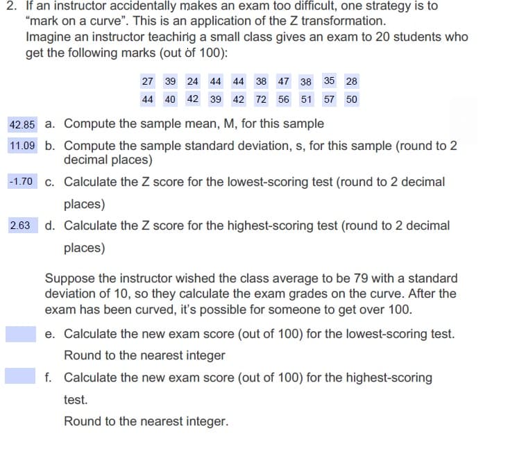 2. If an instructor accidentally makes an exam too difficult, one strategy is to
"mark on a curve". This is an application of the Z transformation.
Imagine an instructor teachirig a small class gives an exam to 20 students who
get the following marks (out of 100):
27 39 24 44 44 38 47 38 35 28
44 40 42 39 42 72 56 51
57 50
42.85 a. Compute the sample mean, M, for this sample
11.09 b. Compute the sample standard deviation, s, for this sample (round to 2
decimal places)
-1.70 c. Calculate the Z score for the lowest-scoring test (round to 2 decimal
places)
2.63 d. Calculate the Z score for the highest-scoring test (round to 2 decimal
places)
Suppose the instructor wished the class average to be 79 with a standard
deviation of 10, so they calculate the exam grades on the curve. After the
exam has been curved, it's possible for someone to get over 100.
e. Calculate the new exam score (out of 100) for the lowest-scoring test.
Round to the nearest integer
f. Calculate the new exam score (out of 100) for the highest-scoring
test.
Round to the nearest integer.
