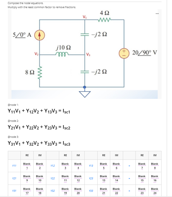 Compose the nodal equations.
Multiply with the least common factor to remove fractions.
4Ω
...
Vị
5/0° A (4
-j2 N
j10 2
ll
V2
V3
20/90° V
8Ω
-j2 N
@node 1:
Y11V1 + Y12V2 + Y13V3 = Isc1
@node 2:
Y21V1 + Y22V2 + Y23V3 = Isc2
@node 3:
Y31V1 + Y32V2 + Y33V3 = Isc3
RE
IM
RE
IM
RE
IM
RE
IM
Blank
Blank
Blank
Blank
Blank
Blank
Blank
Blank
Y11
Y12
Y13
1
2
3
5
6
7
8
Blank
Blank
Blank
Blank
Blank
Blank
Blank
Blank
Y21
Y22
Y23
10
11
12
13
14
15
16
Blank
Blank
Blank
Blank
Blank
Blank
Blank
Blank
Y31
Y32
Y33
18
19
20
21
22
23
24
17
