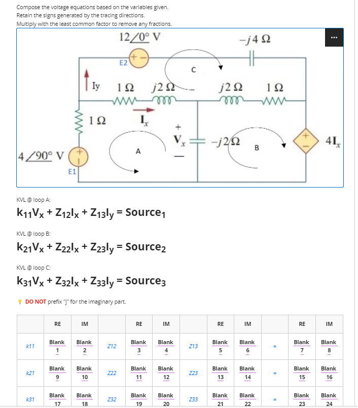 Compose the voltage equations based on the variables given.
Retain the signs generated by the tracing directions.
Multiply with the least common factor to remove any fractions.
12/0° V
E2
Iy
192 j22
m
192
I₂
A
4/90° V
E1
KVL @ loop A:
K11Vx+Z12lx + Z13ly = Source₁
KVL @loop B:
K21Vx+Z22lx + Z23ly = Source2
KVL @ loop C:
K31Vx+Z32lx + Z33ly = Source3
DO NOT prefix "j" for the imaginary part.
RE
IM
IM
Blank
Blank
k11
Blank
2
Z12
1
k21
Blank
9
Blank
10
Z22
Blank
12
k31
Blank
17
Blank
18
Z32
Blank
20
RE
Blank
3
Blank
11
Blank
19
с
Z13
Z23
Z33
-j4Ω
j2Q2
m
-j2/22
RE
Blank
5
Blank
13
Blank
21
B
IM
Blank
6
Blank
14
Blank
22
192
=
RE
Blank
7
Blank
15
Blank
23
41,
IM
Blank
Blank
16
Blank
24