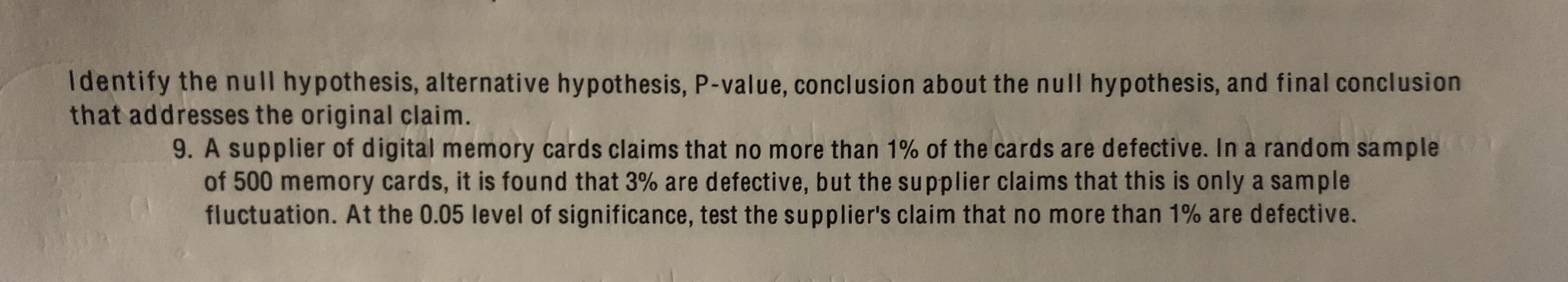 Identify the null hypothesis, alternative hypothesis, P-value, conclusion about the null hypothesis, and final conclusion
that addresses the original claim.
9. A supplier of digital memory cards claims that no more than 1% of the cards are defective. In a random sample
of 500 memory cards, it is found that 3% are defective, but the supplier claims that this is only a sample
fluctuation. At the 0.05 level of significance, test the supplier's claim that no more than 1% are defective.
