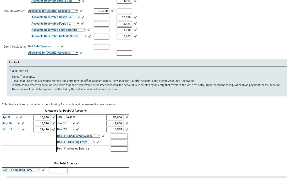 Accounts Recelvable-Harry Carr
4,565
Dec. 31-write-off Allowance for Doubtful Accounts
27,470
Accounts Receivable-Cavey Co.
12,070
Accounts Receivable-Fogle Co.
3,585 V
Accounts Receivable-Lake Furniture
9,210
Accounts Receivable-Melinda Shryer
2,605
Dec. 31-adjusting Bad Debt Expense
Allowance for Doubtful Accounts
Feedback
Check My Work
Set up T accounts.
Recall that under the allowance method, the entry to write off an account debits Allowance for Doubtful Accounts and credits Accounts Receivable.
In such cases where an account receivable that has been written off is later collected, the account is reinstated by an entry that reverses the write-off entry. Then record the receipt of cash as payment for the account.
The amount of bad debt expense is affected by the balance in the allowance account.
2. b. Post each entry that affects the following T accounts and determine the new balances:
Allowance for Doubtful Accounts
Apr. 3
16,040 VJan. 1 Balance
58,800
July 16
18,720 VJan. 19
2,800
Dec. 31
27,470 VNov. 23
4,565
Dec. 31 Unadjusted Balance
Dec. 31 Adjusting Entry
Dec. 31 Adjusted Balance
Bad Debt Expense
Dec. 31 Adjusting Entry

