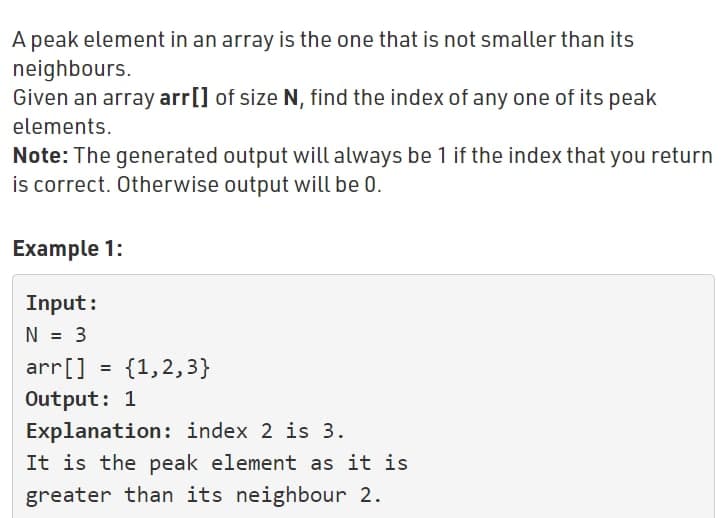 A peak element in an array is the one that is not smaller than its
neighbours.
Given an array arr[] of size N, find the index of any one of its peak
elements.
Note: The generated output will always be 1 if the index that you return
is correct. Otherwise output will be 0.
Example 1:
Input:
N = 3
arr[] = {1,2,3}
Output: 1
Explanation : index 2 is 3.
It is the peak element as it is
greater than its neighbour 2.
