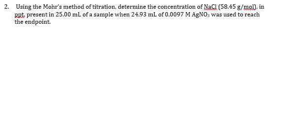 2. Using the Mohr's method of titration, determine the concentration of NaCl (58.45 g/mel), in
RRt, present in 25.00 mL of a sample when 24.93 mL of 0.0097 M AGNO; was used to reach
the endpoint.
