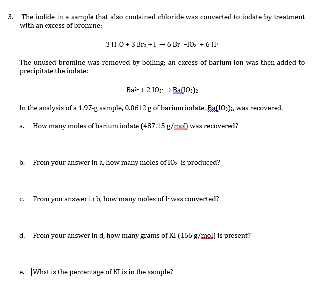 3. The iodide in a sample that also contained chloride was converted to iodate by treatment
with an excess of bromine:
З Н-0 + 3 Brz + I 6 Br +IO3 + 6 H-
The unused bromine was removed by boiling; an excess of barium ion was then added to
precipitate the iodate:
Ba2+ + 2 103 → Ba(103)2
In the analysis of a 1.97-g sample, 0.0612 g of barium iodate, Ba(I0:)2, was recovered.
a. How many moles of barium iodate (487.15 g/mol) was recovered?
b. From your answer in a, how many moles of IO; is produced?
с.
From you answer in b, how many moles of I was converted?
d. From your answer in d, how many grams of KI (166 g/mol) is present?
e. What is the percentage of KI is in the sample?
