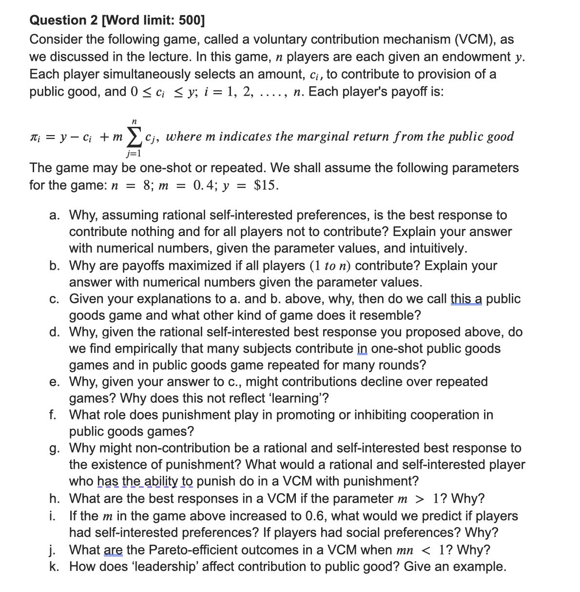 Question 2 [Word limit: 500]
Consider the following game, called a voluntary contribution mechanism (VCM), as
we discussed in the lecture. In this game, ŉ players are each given an endowment y.
Each player simultaneously selects an amount, ci, to contribute to provision of a
public good, and 0 ≤ ci ≤ y; i = 1, 2, n. Each player's payoff is:
n
Ti = y Ci + m
Σc;, where m indicates the marginal return from the public good
j=1
The game may be one-shot or repeated. We shall assume the following parameters
for the game: n = 8; m = 0.4; y = $15.
a. Why, assuming rational self-interested preferences, is the best response to
contribute nothing and for all players not to contribute? Explain your answer
with numerical numbers, given the parameter values, and intuitively.
b. Why are payoffs maximized if all players (1 to n) contribute? Explain your
answer with numerical numbers given the parameter values.
c.
Given your explanations to a. and b. above, why, then do we call this a public
goods game and what other kind of game does it resemble?
d. Why, given the rational self-interested best response you proposed above, do
we find empirically that many subjects contribute in one-shot public goods
games and in public goods game repeated for many rounds?
e. Why, given your answer to c., might contributions decline over repeated
games? Why does this not reflect 'learning'?
f. What role does punishment play in promoting or inhibiting cooperation in
public goods games?
g. Why might non-contribution be a rational and self-interested best response to
the existence of punishment? What would a rational and self-interested player
who has the ability to punish do in a VCM with punishment?
h. What are the best responses in a VCM if the parameter m > 1? Why?
i. If them in the game above increased to 0.6, what would we predict if players
had self-interested preferences? If players had social preferences? Why?
j. What are the Pareto-efficient outcomes in a VCM when mn < 1? Why?
k. How does 'leadership' affect contribution to public good? Give an example.