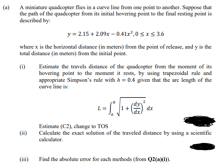 A miniature quadcopter flies in a curve line from one point to another. Suppose that
the path of the quadcopter from its initial hovering point to the final resting point is
described by:
(a)
y = 2.15 + 2.09x – 0.41x²,0 < x< 3.6
where x is the horizontal distance (in meters) from the point of release, and y is the
total distance (in meters) from the initial point.
(i)
Estimate the travels distance of the quadcopter from the moment of its
hovering point to the moment it rests, by using trapezoidal rule and
appropriate Simpson's rule with h = 0.4 given that the arc length of the
curve line is:
(dy
dx.
L =
1+
dx
а
Estimate (C2), change to TOS
Calculate the exact solution of the traveled distance by using a scientific
calculator.
(ii)
(iii)
Find the absolute error for each methods (from Q2(a)(i)).
