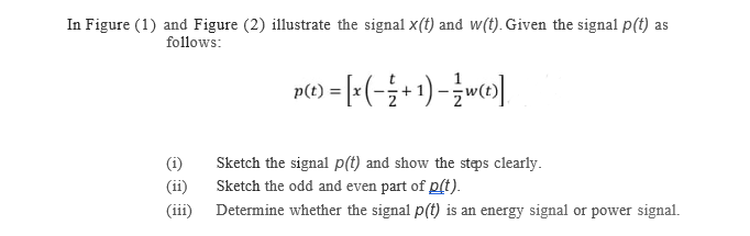 In Figure (1) and Figure (2) illustrate the signal x(t) and w(t). Given the signal p(t) as
follows:
n() = [=(-;+1) - w»]
Sketch the signal p(t) and show the stps clearly.
Sketch the odd and even part of p(t).
(iii) Determine whether the signal p(t) is an energy signal or power signal.
(i)
(ii)
