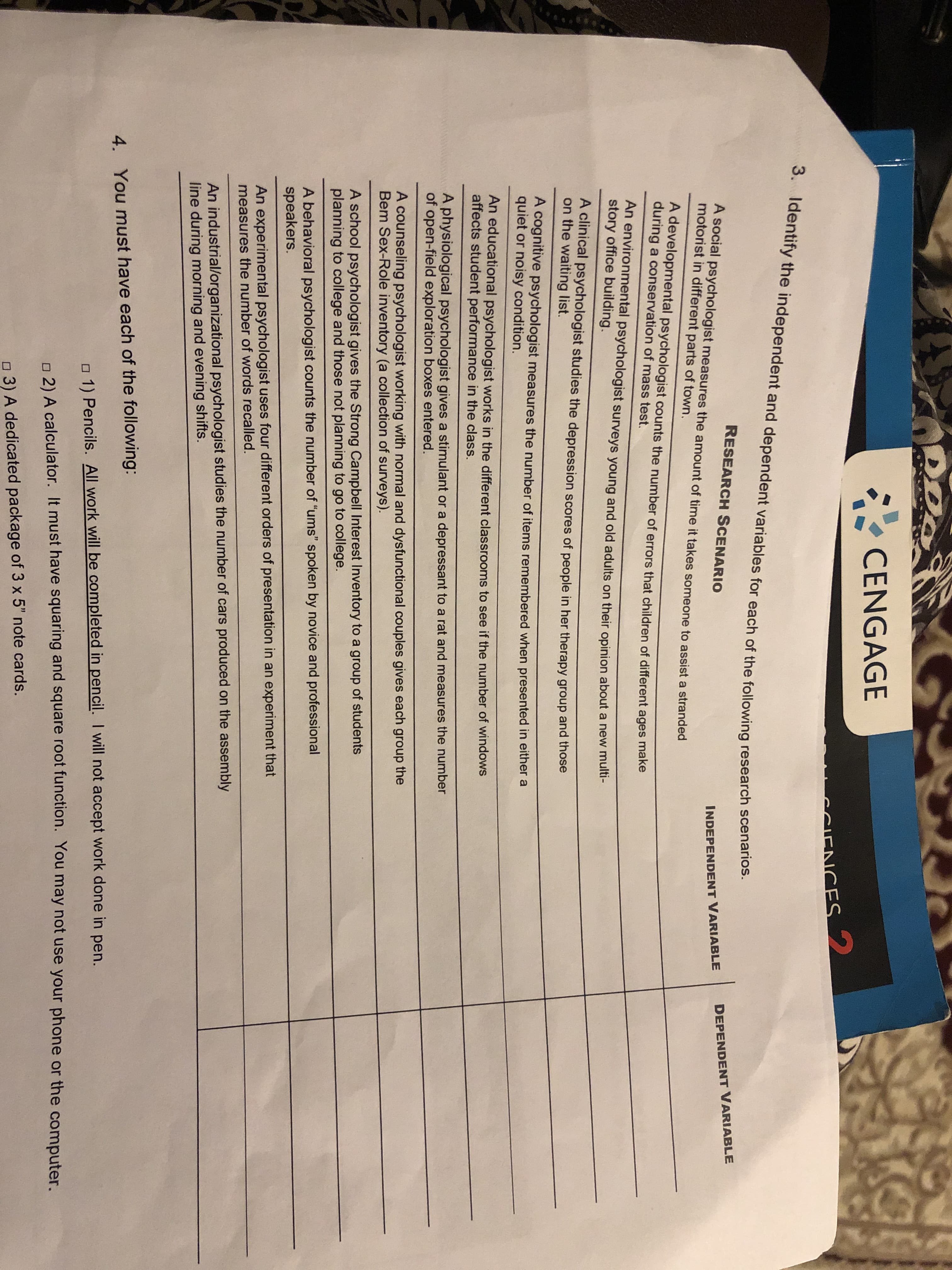 व
CENGAGE
CCIENCES
3. Identify the independent and dependent variables for each of the following research scenarios.
RESEARCH SCENARIO
DEPENDENT VARIABLE
A social psychologist measures the amount of time it takes someone to assist a stranded
motorist in different parts of town.
INDEPENDENT VARIABLE
A developmental psychologist counts the number of errors that children of different ages make
during a conservation of mass test.
An environmental psychologist surveys young and old adults on their opinion about a new multi-
story office building.
A clinical psychologist studies the depression scores of people in her therapy group and those
on the waiting list.
A cognitive psychologist measures the number of items remembered when presented in either a
quiet or noisy condition.
An educational psychologist works in the different classrooms to see if the number of windows
affects student performance in the class.
A physiological psychologist gives a stimulant or a depressant to a rat and measures the number
of open-field exploration boxes entered.
A counseling psychologist working with normal and dysfunctional couples gives each group the
Bem Sex-Role inventory (a collection of surveys).
A school psychologist gives the Strong Campbell Interest Inventory to a group of students
planning to college and those not planning to go to college.
A behavioral psychologist counts the number of "ums" spoken by novice and professional
speakers.
An experimental psychologist uses four different orders of presentation in an experiment that
measures the number of words recalled.
An industrial/organizational psychologist studies the number of cars produced on the assembly
line during morning and evening shifts.
4.
You must have each of the following:
o 1) Pencils. All work will be completed in pencil. I will not accept work done in pen.
n 2)A calculator. It must have squaring and square root function. You may not use your phone or the computer.
o 3) A dedicated package of 3 x 5" note cards.
