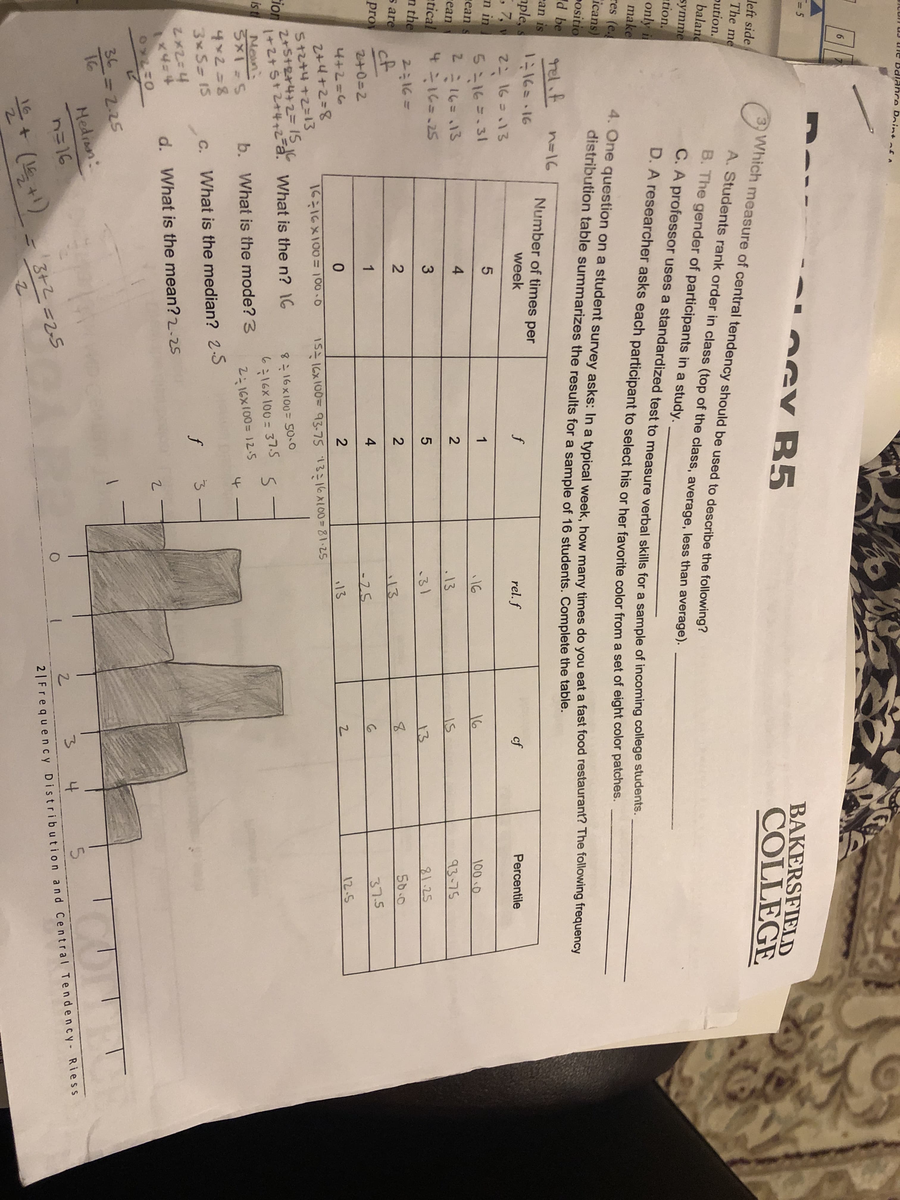 IF
N/5
2.
4,
tf
JLUIT UJ ule Balance Poin
ofA
RCు
BAKERSFIELD
COLLEGE
OGY B5
Which measure of central tendency should be used to describe the following?
left side
The me
pution.
baland
A. Students rank order in class (top of the class, average, less than average).
B. The gender of participants in a study.
symme
tion.
C. A professor uses a standardized test to measure verbal skills for a sample of incoming college stddenor
D. A researcher asks each participant to select his or her favorite color from a set of eight color patenes.
only i
make
res (e.
icans)
Positio
d be
ean is
ple,
, 7, v
n in
rean s
rean
4. One question on a student survey asks: In a typical week, how many times do you eat a fast food restaurant? The following frequency
distribution table summarizes the results for a sample of 16 students. Complete the table.
tel.f.
n=16
Number of times per
week
rel. f
cf
Percentile
2こ 16 =13
5 16=.31
16
100.0
16
.13
2=16=.13
4.
2.
93-75
atical
4:16=.25
.31
1.25
13
n the
50.0
s are
%3D36=
:13
cf
pro
37.5
2+0=2
12-5
4+2=6
13
2+4+2=8
1S 16X100= 93-75 13:16XL00%3D81.25
16:16X100= 100-0
St2+4+2=13
2+S+2+4+2=1S IC
tion
1+2+St2+4+2-a.
What is the n? 16
8:16x100= 50.0
6:16x 100= 37.5
is t Nen
b.
What is the mode? 3
2:16X100= 12.5
4x2=8
3 S- 15
C. What is the median? 2-S
2x2=4
d. What is the mean? 2-25
36=2.25
16
Medran:
5.
4
n=16
3+2=25
2|Frequency Distribution and Central Tendency-Riess
(15+1)
