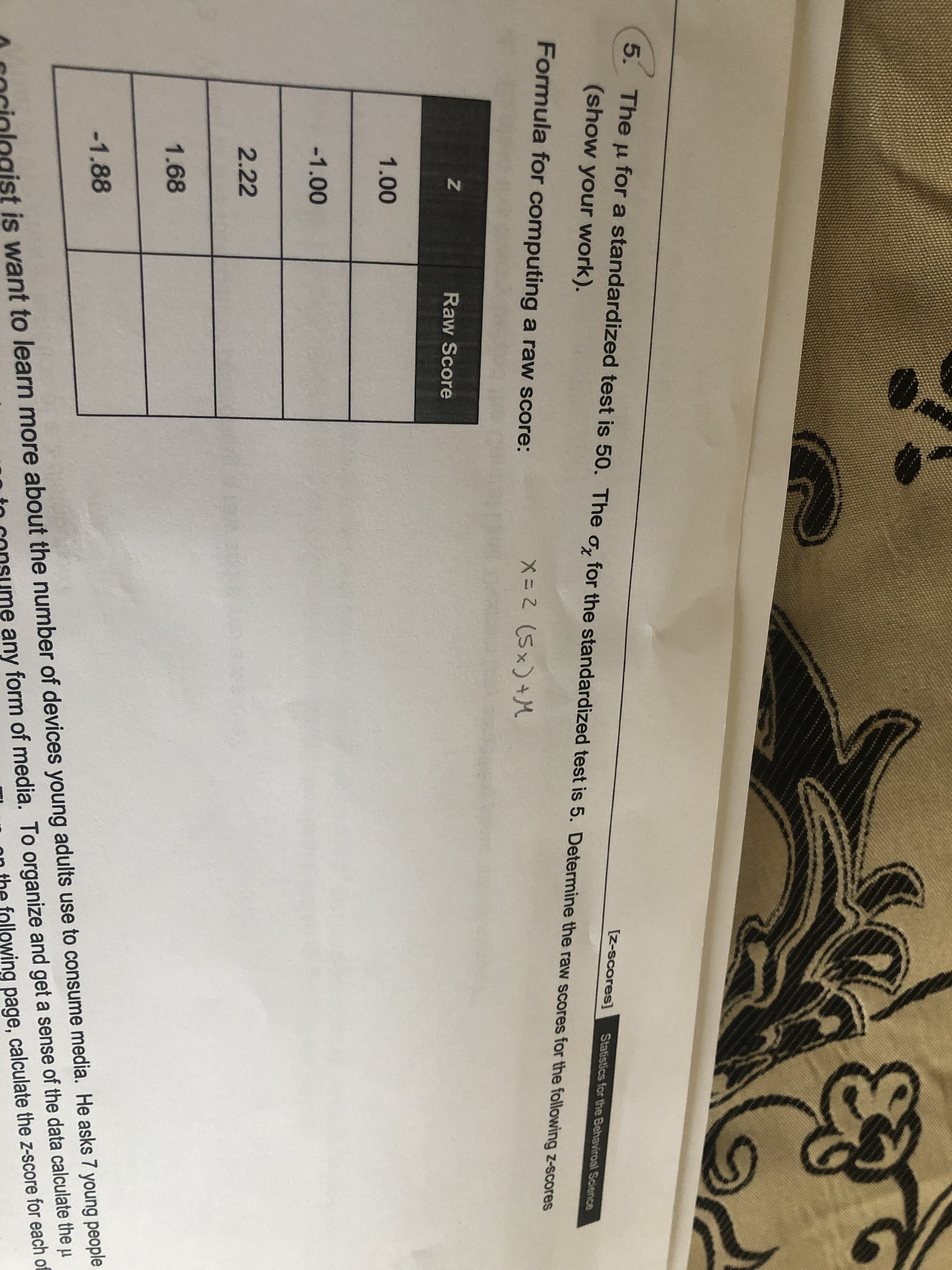 5. The u for a standardized test is 50. The ơ, for the standardized test is 5. Determine the raw scores for the following z-scores
[Z-scores]
Statistics for the Behaviroal Science
(show your work).
Formula for computing a raw score:
X= 2 (5x)+M
Raw Score
1.00
-1.00
2.22
1.68
is want to learn more about the number of devices young adults use to consume media. He asks 7 young people
any form of media. To organize and get a sense of the data calculate the µ
ing page, calculate the z-score for each of
-1.88
