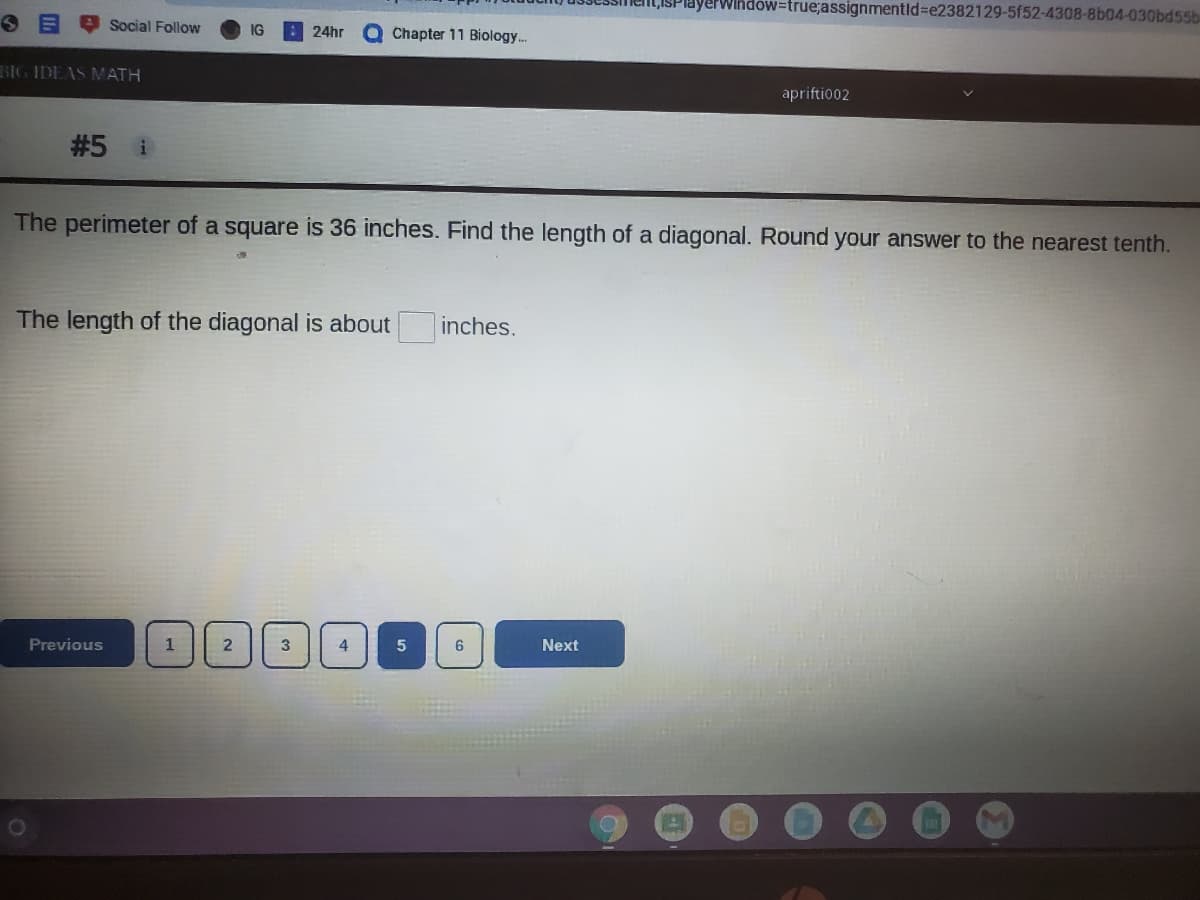 TWindow=true;assignmentid%=e2382129-5f52-4308-8b04-030bd55b
Social Follow
IG
: 24hr
Chapter 11 Biology..
BIG IDEAS ATH
apriftio02
#5 i
The perimeter of a square is 36 inches. Find the length of a diagonal. Round your answer to the nearest tenth.
The length of the diagonal is about
inches.
Previous
1
3
Next
2.
