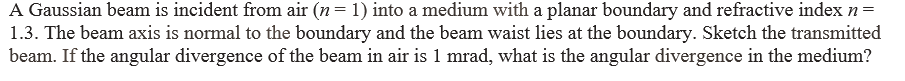 A Gaussian beam is incident from air (n = 1) into a medium with a planar boundary and refractive index n =
1.3. The beam axis is normal to the boundary and the beam waist lies at the boundary. Sketch the transmitted
beam. If the angular divergence of the beam in air is 1 mrad, what is the angular divergence in the medium?
