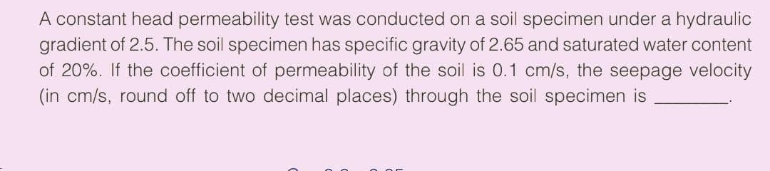 A constant head permeability test was conducted on a soil specimen under a hydraulic
gradient of 2.5. The soil specimen has specific gravity of 2.65 and saturated water content
of 20%. If the coefficient of permeability of the soil is 0.1 cm/s, the seepage velocity
(in cm/s, round off to two decimal places) through the soil specimen is
