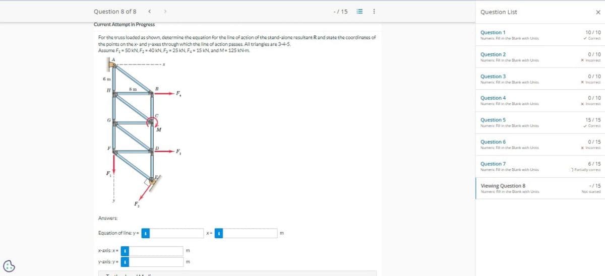 එ
-/15
Question List
Current Attempt in Progress
Question 1
10/10
For the truss loaded as shown, determine the equation for the line of action of the stand-alone resultant R and state the coordinates of
the points on the x- and y-axes through which the line of action passes. All triangles are 3-4-5.
Assume F₁ = 50 kN. F₂ = 40 kN, F-25 kN. F4-15 kN, and M = 125 kNm.
Numeric Fill in the Blank with Units
Correct
Question 8 of 8
6 m
H
Answers:
Equation of line: y =
x-axis:x=
y-axis: y=
--
F₁
m
m
x+
m
Question 2
Numeric Fill in the Blank with Unis
Question 3
Numeric Fill in the Blank with Units
Question 4
Numeric Fill in the Blank with
Question 5
Numeric Fill in the Blank with Units
0/10
x Incorrect
0/10
x Incorrect
0/10
x Incorrect
15/15
✔Correct
Question 6
Numeric Fill in the Blank with Units
Question 7
Numeric Fill in the Blank with Units
Viewing Question 8
Numeric Fill in the Blank with Units
0/15
x Incorrect
6/15
Partially correct
-/15
Not started