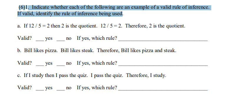 (6)1, Indicate whether each of the following are an example of a valid rule of inference.
If valid, identify the rule of inference being used.
a. If 12/5 = 2 then 2 is the quotient. 12/5 = 2. Therefore, 2 is the quotient.
Valid?
yes
no If yes, which rule?
b. Bill likes pizza. Bill likes steak. Therefore, Bill likes pizza and steak.
Valid?
yes
no If yes, which rule?
c. If I study then I pass the quiz. I pass the quiz. Therefore, I study.
Valid?
yes
no If yes, which rule?
