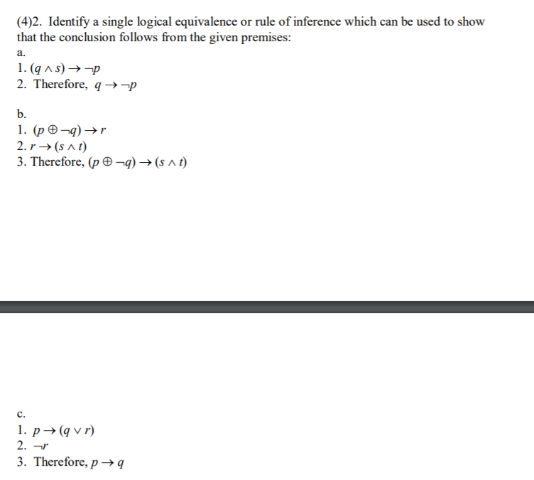 (4)2. Identify a single logical equivalence or rule of inference which can be used to show
that the conclusion follows from the given premises:
а.
1. (q a s) →-p
2. Therefore, q →¬p
b.
1. (р Ө-q) ->r
2. r → (s a t)
3. Therefore, (p ¬q) → (s ^ t)
c.
1. р — (qvr)
2. ar
3. Therefore, p→ q
