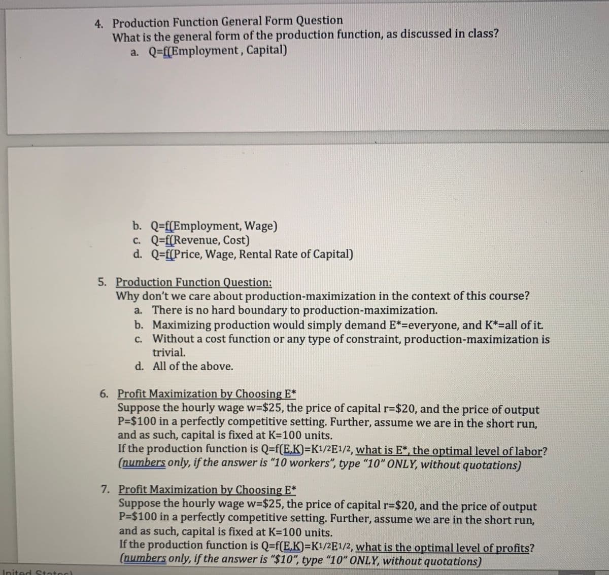 Inited States
4. Production Function General Form Question
What is the general form of the production function, as discussed in class?
a. Q=f(Employment, Capital)
b. Q=f(Employment, Wage)
c. Q=f(Revenue, Cost)
d. Q=f(Price, Wage, Rental Rate of Capital)
5. Production Function Question:
Why don't we care about production-maximization in the context of this course?
a. There is no hard boundary to production-maximization.
b. Maximizing production would simply demand E*=everyone, and K*=all of it.
c. Without a cost function or any type of constraint, production-maximization is
trivial.
All of the above.
d.
6. Profit Maximization by Choosing E*
Suppose the hourly wage w=$25, the price of capital r=$20, and the price of output
P=$100 in a perfectly competitive setting. Further, assume we are in the short run,
and as such, capital is fixed at K=100 units.
If the production function is Q=f(E,K)=K¹/2E1/2, what is E*, the optimal level of labor?
(numbers only, if the answer is "10 workers", type "10" ONLY, without quotations)
7. Profit Maximization by Choosing E*
Suppose the hourly wage w=$25, the price of capital r=$20, and the price of output
P=$100 in a perfectly competitive setting. Further, assume we are in the short run,
and as such, capital is fixed at K=100 units.
If the production function is Q=f(E.K)=K1/2E1/2, what is the optimal level of profits?
(numbers only, if the answer is "$10", type "10" ONLY, without quotations)