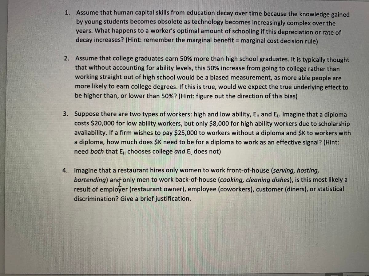 1. Assume that human capital skills from education decay over time because the knowledge gained
by young students becomes obsolete as technology becomes increasingly complex over the
years. What happens to a worker's optimal amount of schooling if this depreciation or rate of
decay increases? (Hint: remember the marginal benefit = marginal cost decision rule)
2. Assume that college graduates earn 50% more than high school graduates. It is typically thought
that without accounting for ability levels, this 50% increase from going to college rather than
working straight out of high school would be a biased measurement, as more able people are
more likely to earn college degrees. If this is true, would we expect the true underlying effect to
be higher than, or lower than 50%? (Hint: figure out the direction of this bias)
3. Suppose there are two types of workers: high and low ability, E and E₁. Imagine that a diploma
costs $20,000 for low ability workers, but only $8,000 for high ability workers due to scholarship
availability. If a firm wishes to pay $25,000 to workers without a diploma and $K to workers with
a diploma, how much does $K need to be for a diploma to work as an effective signal? (Hint:
need both that Eμ chooses college and E₁ does not)
4. Imagine that a restaurant hires only women to work front-of-house (serving, hosting,
bartending) and only men to work back-of-house (cooking, cleaning dishes), is this most likely a
result of employer (restaurant owner), employee (coworkers), customer (diners), or statistical
discrimination? Give a brief justification.