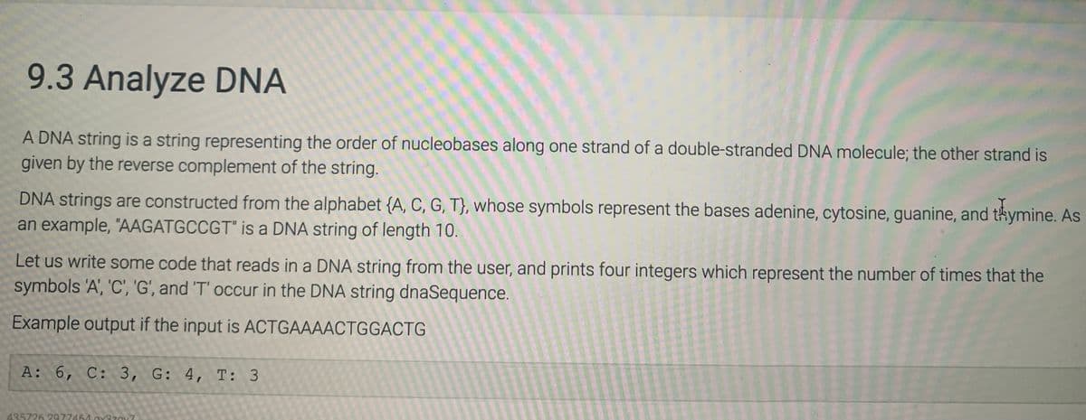 9.3 Analyze DNA
A DNA string is a string representing the order of nucleobases along one strand of a double-stranded DNA molecule; the other strand is
given by the reverse complement of the string.
DNA strings are constructed from the alphabet {A, C, G, T}, whose symbols represent the bases adenine, cytosine, guanine, and thymine. As
an example, "AAGATGCCGT" is a DNA string of length 10.
Let us write some code that reads in a DNA string from the user, and prints four integers which represent the number of times that the
symbols 'A', 'C', 'G', and 'T' occur in the DNA string dnaSequence.
Example output if the input is ACTGAAAACTGGACTG
A: 6, C: 3, G: 4, T: 3
435726 2977464 ay3zOX?