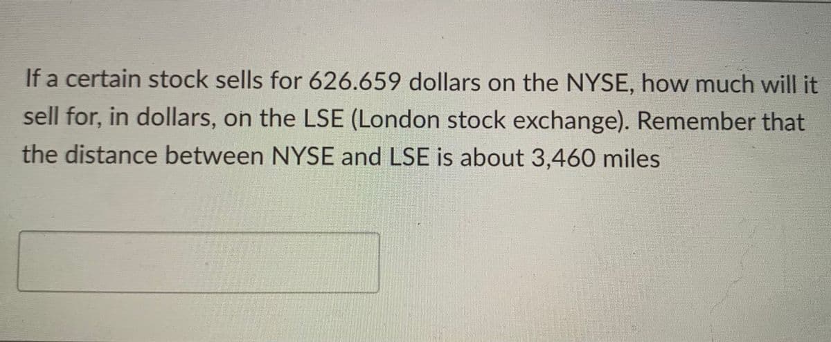 If a certain stock sells for 626.659 dollars on the NYSE, how much will it
sell for, in dollars, on the LSE (London stock exchange). Remember that
the distance between NYSE and LSE is about 3,460 miles