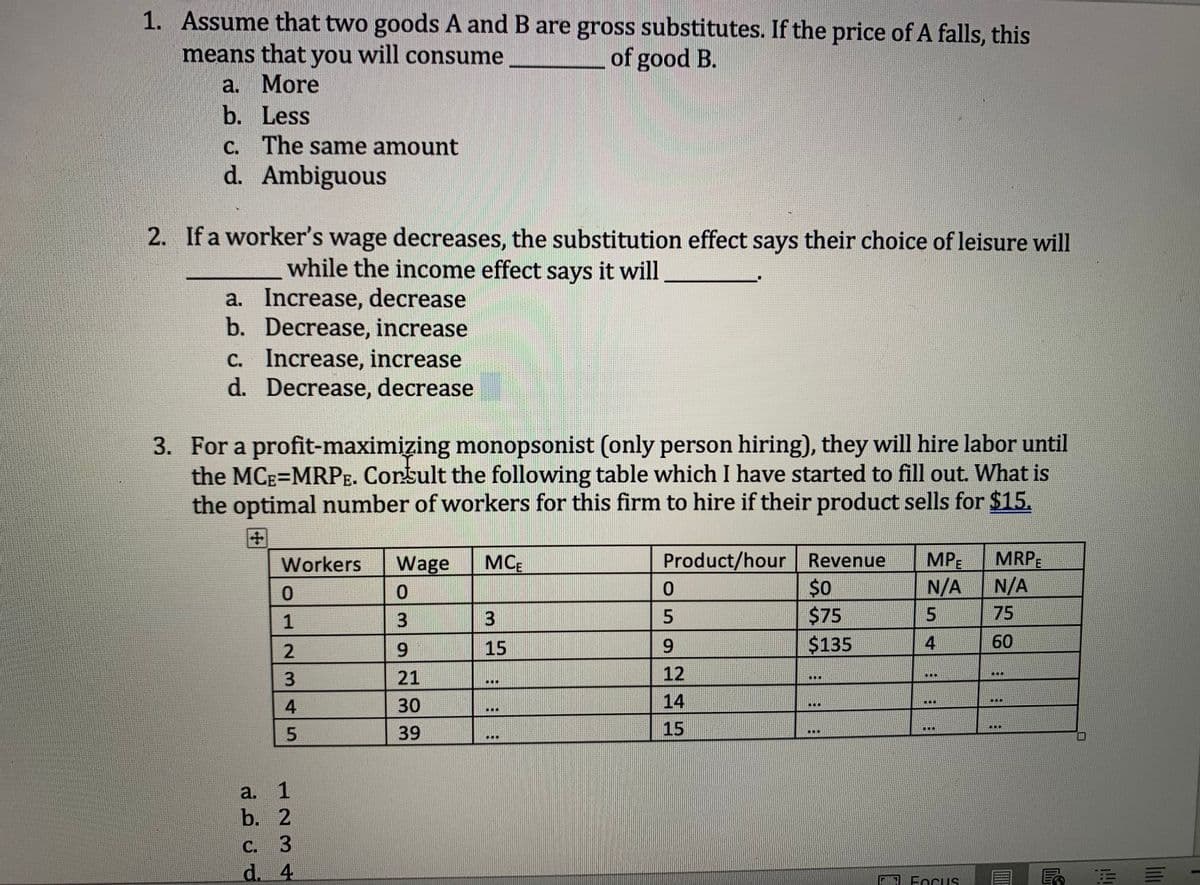 1. Assume that two goods A and B are gross substitutes. If the price of A falls, this
means that you will consume
of good B.
a. More
b. Less
c. The same amount
d. Ambiguous
2. If a worker's wage decreases, the substitution effect says their choice of leisure will
while the income effect says it will
a. Increase, decrease
b. Decrease, increase
c. Increase, increase
d. Decrease, decrease
3. For a profit-maximizing monopsonist (only person hiring), they will hire labor until
the MCE=MRPE. Consult the following table which I have started to fill out. What is
the optimal number of workers for this firm to hire if their product sells for $15.
Workers Wage MCB
0
3
9
21
30
39
0
12345
123 +
a.
b. 2
d. 4
3
15
OOD
Product/hour Revenue
$0
$75
$135
0
5
9
12
14
15
T
ICHL
MPE MRPE
N/A
N/A
5
75
4
60
11
Focus
PE
||||