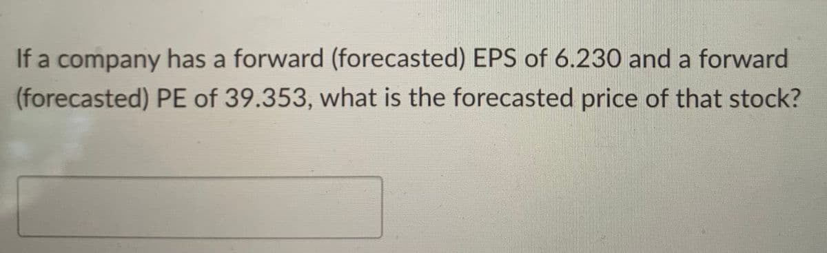 If a company has a forward (forecasted) EPS of 6.230 and a forward
PE of 39.353, what is the forecasted price of that stock?
(forecasted)