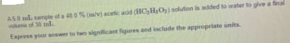 A50 ml. sample of a 48 0 % (m/v) acetic acid (HC,H3O2) solution is added to water to give a final
volume of 30 ml.
Express your answer to two significant figures and include the appropriate units.
