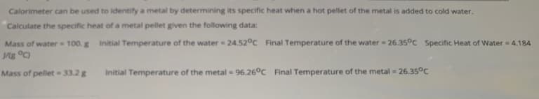 Calorimeter can be used to identify a metal by determining its specific heat when a hot pellet of the metal is added to cold water.
Calculate the specific heat of a metal pellet given the following data:
Mass of water 100. g Initial Temperature of the water 24.52°c Final Temperature of the water = 26.35°C Specific Heat of Water = 4.184
%3D
Mass of pellet 33.2 g
Initial Temperature of the metal 96.26°C Final Temperature of the metal 26.35°C
