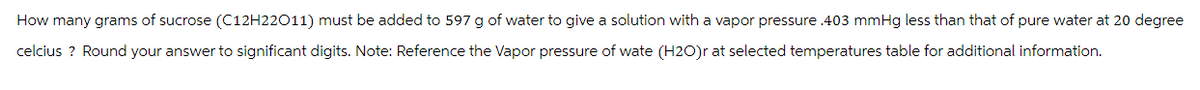 How many grams of sucrose (C12H22011) must be added to 597 g of water to give a solution with a vapor pressure .403 mmHg less than that of pure water at 20 degree
celcius ? Round your answer to significant digits. Note: Reference the Vapor pressure of wate (H2O)r at selected temperatures table for additional information.