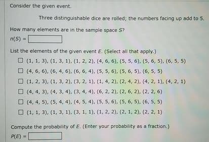 Consider the given event.
Three distinguishable dice are rolled; the numbers facing up add to 5.
How many elements are in the sample space S?
n(S) =
List the elements of the given event E. (Select all that apply.)
O (1, 1, 3), (1, 3, 1), (1, 2, 2), (4, 6, 6), (5, 5, 6), (5, 6, 5), (6, 5, 5)
O (4, 6, 6), (6, 4, 6), (6, 6, 4), (5, 5, 6), (5, 6, 5), (6, 5, 5)
О 1, 2, 3), (1, 3, 2), (3, 2, 1), (1,4, 2), (2, 4, 2), (4, 2, 1), (4, 2, 1)
O (4, 4, 3), (4, 3, 4), (3, 4, 4), (6, 2, 2), (2, 6, 2), (2, 2, 6)
O (4, 4, 5), (5, 4, 4), (4, 5, 4), (5, 5, 6), (5, 6, 5), (6, 5, 5)
О (1, 1, 3), (1, з, 1), (3, 1, 1), (1, 2, 2), (2, 1, 2), (2, 2, 1)
Compute the probability of E. (Enter your probability as a fraction.)
P(E) =
