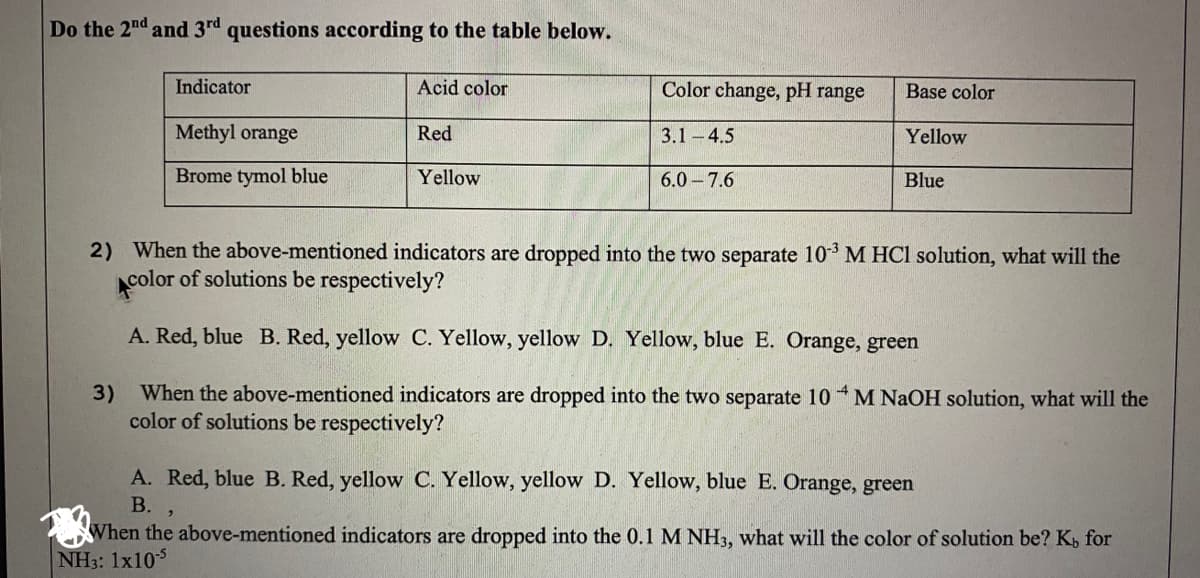 Do the 2nd and 3rd questions according to the table below.
Indicator
Acid color
Color change, pH range
Base color
Methyl orange
Red
3.1-4.5
Yellow
Brome tymol blue
Yellow
6.0-7.6
Blue
2) When the above-mentioned indicators are dropped into the two separate 10* M HCI solution, what will the
color of solutions be respectively?
A. Red, blue B. Red, yellow C. Yellow, yellow D. Yellow, blue E. Orange, green
3)
When the above-mentioned indicators are dropped into the two separate 10 M NAOH solution, what will the
color of solutions be respectively?
A. Red, blue B. Red, yellow C. Yellow, yellow D. Yellow, blue E. Orange, green
В.
When the above-mentioned indicators are dropped into the 0.1 M NH3, what will the color of solution be? K, for
NH3: 1x105
