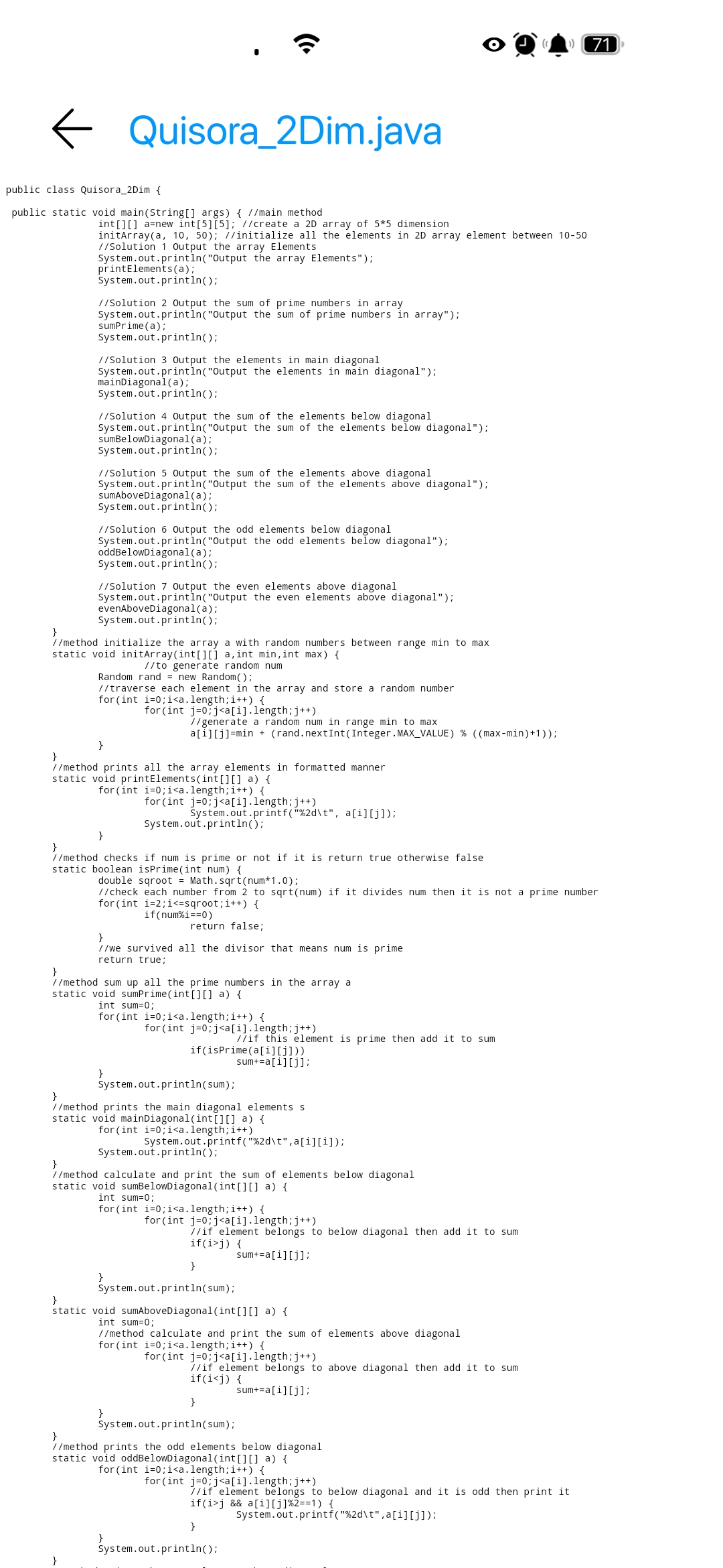 71
E Quisora_2Dim.java
public class Quisora_2Dim {
public static void main(String[] args) { //main method
int[][] a=new int[5][5]; //create a 2D array of 5*5 dimension
initArray(a, 10, 50); //initialize all the elements in 2D array element between 10-50
//Solution 1 Output the array Elements
System.out.printin("Output the array Elements");
printElements(a);
System.out.println();
//Solution 2 Output the sum of prime numbers in array
System.out.printin("Output the sum of prime numbers in array");
sumPrime (a);
System.out.println();
//Solution 3 Output the elements in main diagonal
System.out.printin("Output the elements in main diagonal");
mainDiagonal(a);
System.out.println();
//Solution 4 Output the sum of the elements below diagonal
System.out.printin("Output the sum of the elements below diagonal");
sumBelowDiagonal(a);
System.out.println();
//Solution 5 Output the sum of the elements above diagonal
System.out.printin("Output the sum of the elements above diagonal");
sumAboveDiagonal(a);
System.out.printin();
//Solution 6 Output the odd elements below diagonal
System.out.printin("Output the odd elements below diagonal");
oddBelowDiagonal(a);
System.out.println();
//Solution 7 Output the even
System.out.printin("Output the even elements above diagonal");
evenAboveDiagonal(a);
System.out.println();
above diagonal
}
//method initialize the array a with random numbers between range min to max
static void initArray(int[][] a,int min,int max) {
//to generate random num
Random rand = new Random();
//traverse each element in the array and store a random number
for (int i=0;i<a.length;i++) {
for (int j=0;j<a[i].length;j++)
//generate a random num in range min to max
a[i][j]=min + (rand.nextInt(Integer.MAX_VALUE) % ((max-min)+1));
//method prints all the array elements in formatted manner
static void printElements (int[][] a) {
for (int i=0;i<a.length;i++) {
for (int j=0;j<a[i].length;j++)
System.out.printf("%2d\t", a[i][j]);
System.out.println();
}
}
//method checks if num is prime or not if it is return true otherwise false
static boolean isPrime(int num) {
double sqroot = Math.sqrt(num*1.0);
//check each number from 2 to sqrt(num) if it divides num then it is not a prime number
for (int i=2;i<=sqroot;i++) {
if(num%i==0)
return false;
}
//we survived all the divisor that means num is prime
return true;
}
//method sum up all the prime numbers in the array a
static void sumPrime(int[][] a) {
int sum=0;
for (int i=0;i<a.length;i++) {
for (int j=0;j<a[i].length;j++)
//if this element is prime then add it to sum
if(isPrime(a[i][j]))
sum+=a[i][j];
}
System.out.println(sum);
//method prints the main diagonal elements s
static void mainDiagonal(int[][] a) {
for (int i=0;i<a.length;i++)
System.out.printf("%2d\t",a[i][i]);
System.out.println();
}
//method calculate and print the sum of elements below diagonal
static void sumBelowDiagonal(int[][] a) {
int sum=0;
for (int i=0;i<a.length;i++) {
for (int j=0;j<a[i].length;j++)
//if element belongs to below diagonal then add it to sum
if(i>j) {
sum+=a[i][j];
System.out.println(sum);
}
static void sumAboveDiagonal(int[][] a) {
int sum=0;
//method calculate and print the sum of elements above diagonal
for (int i=0;i<a.length;i++) {
for (int j=0;j<a[i].length;j++)
//if element belongs to above diagonal then add it to sum
if(i<j) {
sum+=a[i][j];
}
}
System.out.println(sum);
}
//method prints the odd elements below diagonal
static void oddBelowDiagonal(int[][] a) {
for (int i=0;i<a.length;i++) {
for (int j=0;j<a[i].length;j++)
1/if element belongs to below diagonal and it is odd then print it
if(i>j && a[i][j]%2==1) {
System.out.printf("%2d\t",a[i][j]);
}
}
System.out.println();
}
