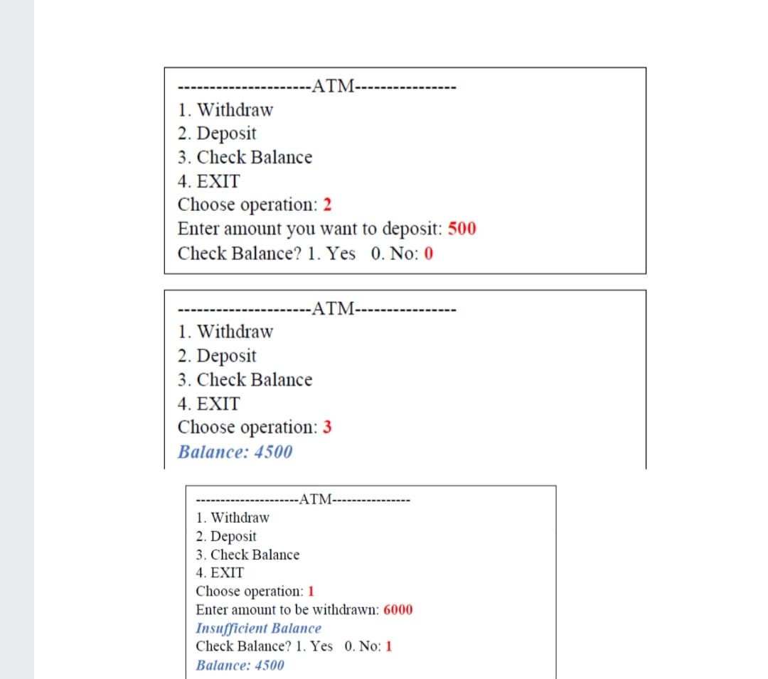 ATM-
1. Withdraw
2. Deposit
3. Check Balance
4. EXIT
Choose operation: 2
Enter amount you want to deposit: 500
Check Balance? 1. Yes 0. No: 0
-ATM-
1. Withdraw
2. Deposit
3. Check Balance
4. EXIT
Choose operation: 3
Balance: 4500
ATM-
1. Withdraw
2. Deposit
3. Check Balance
4. EXIT
Choose operation: 1
Enter amount to be withdrawn: 6000
Insufficient Balance
Check Balance? 1. Yes 0. No: 1
Balance: 4500
